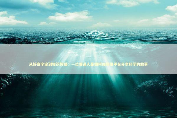 从好奇宇宙到知识传播：一位普通人是如何在网络平台分享科学的故事 新闻